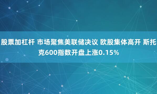 股票加杠杆 市场聚焦美联储决议 欧股集体高开 斯托克600指数开盘上涨0.15%