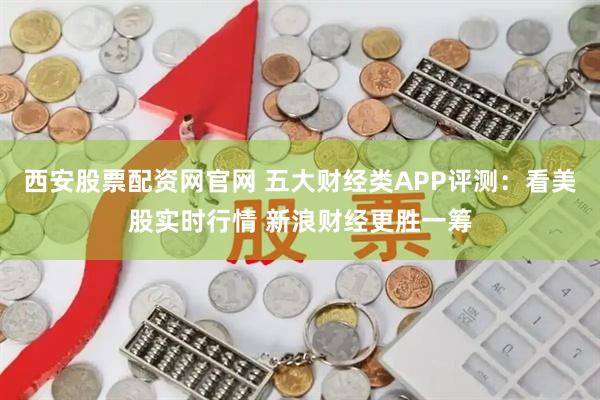 西安股票配资网官网 五大财经类APP评测：看美股实时行情 新浪财经更胜一筹