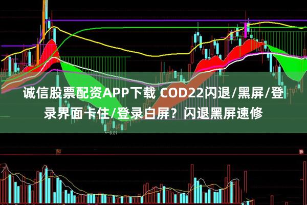 诚信股票配资APP下载 COD22闪退/黑屏/登录界面卡住/登录白屏？闪退黑屏速修