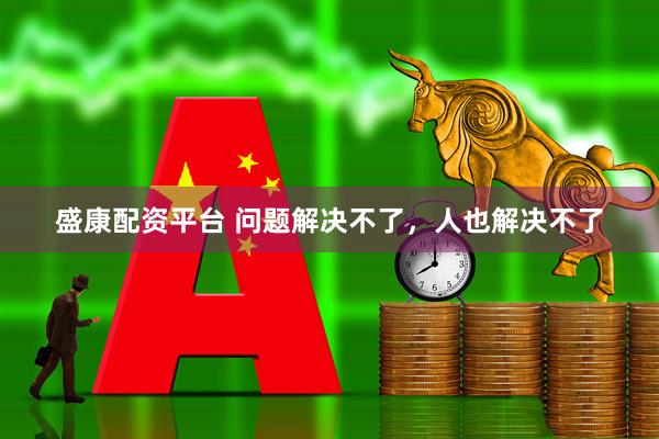 盛康配资平台 问题解决不了，人也解决不了