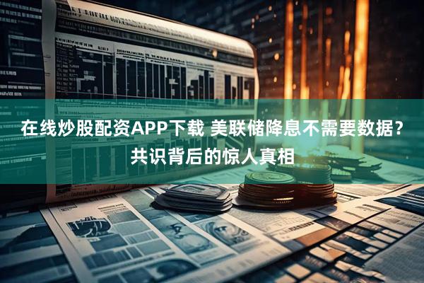 在线炒股配资APP下载 美联储降息不需要数据？共识背后的惊人真相
