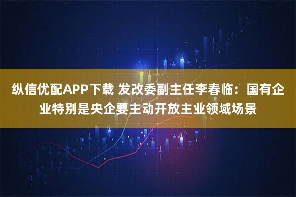纵信优配APP下载 发改委副主任李春临：国有企业特别是央企要主动开放主业领域场景
