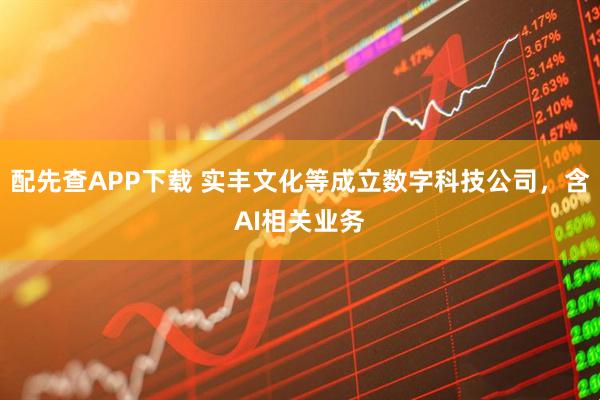 配先查APP下载 实丰文化等成立数字科技公司，含AI相关业务