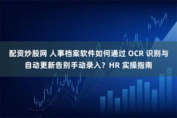 配资炒股网 人事档案软件如何通过 OCR 识别与自动更新告别手动录入？HR 实操指南