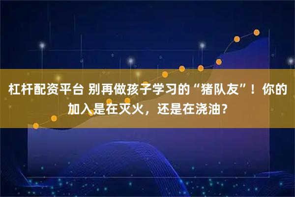 杠杆配资平台 别再做孩子学习的“猪队友”！你的加入是在灭火，还是在浇油？
