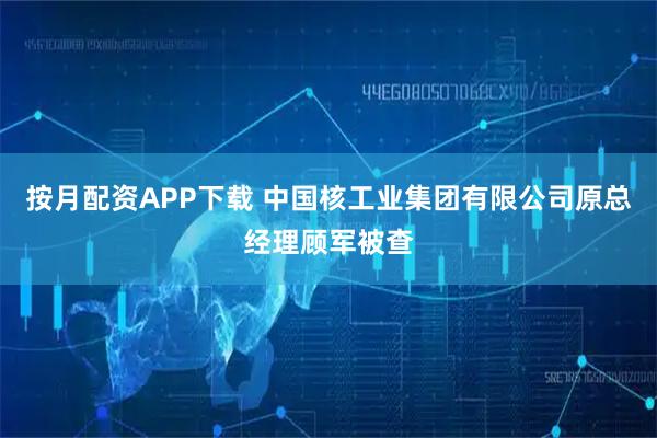 按月配资APP下载 中国核工业集团有限公司原总经理顾军被查
