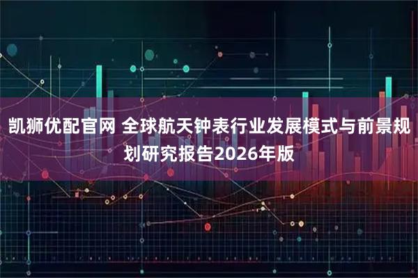 凯狮优配官网 全球航天钟表行业发展模式与前景规划研究报告2026年版