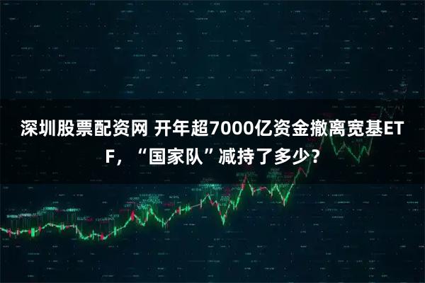 深圳股票配资网 开年超7000亿资金撤离宽基ETF，“国家队”减持了多少？
