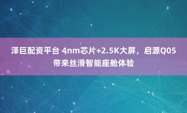 泽巨配资平台 4nm芯片+2.5K大屏，启源Q05带来丝滑智能座舱体验