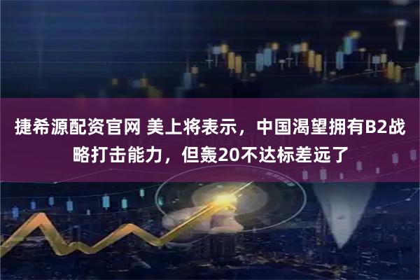 捷希源配资官网 美上将表示，中国渴望拥有B2战略打击能力，但轰20不达标差远了