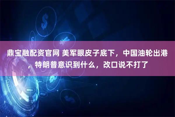 鼎宝融配资官网 美军眼皮子底下，中国油轮出港，特朗普意识到什么，改口说不打了