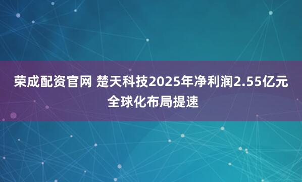 荣成配资官网 楚天科技2025年净利润2.55亿元 全球化布局提速